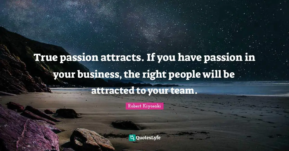 True passion attracts. If you have passion in your business, the right people will be attracted to your team.