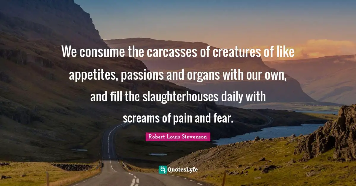 We consume the carcasses of creatures of like appetites, passions and organs with our own, and fill the slaughterhouses daily with screams of pain and fear.