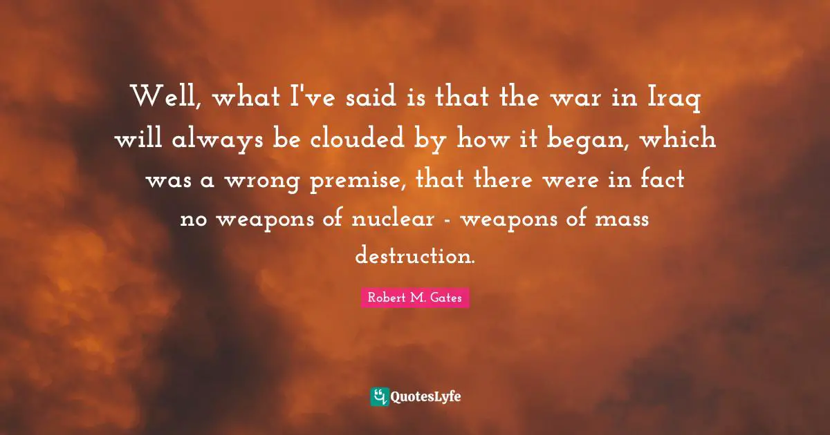 Well, what I've said is that the war in Iraq will always be clouded by how it began, which was a wrong premise, that there were in fact no weapons of nuclear - weapons of mass destruction.