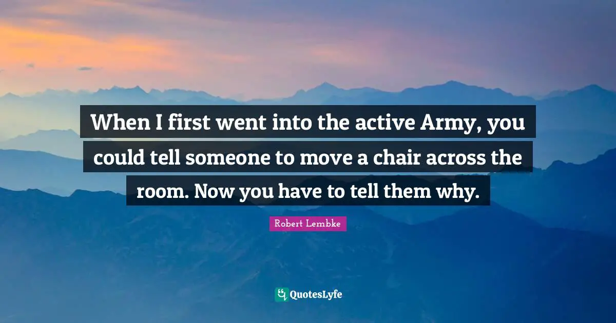 When I first went into the active Army, you could tell someone to move a chair across the room. Now you have to tell them why.