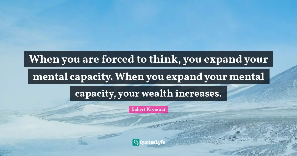 When you are forced to think, you expand your mental capacity. When you expand your mental capacity, your wealth increases.