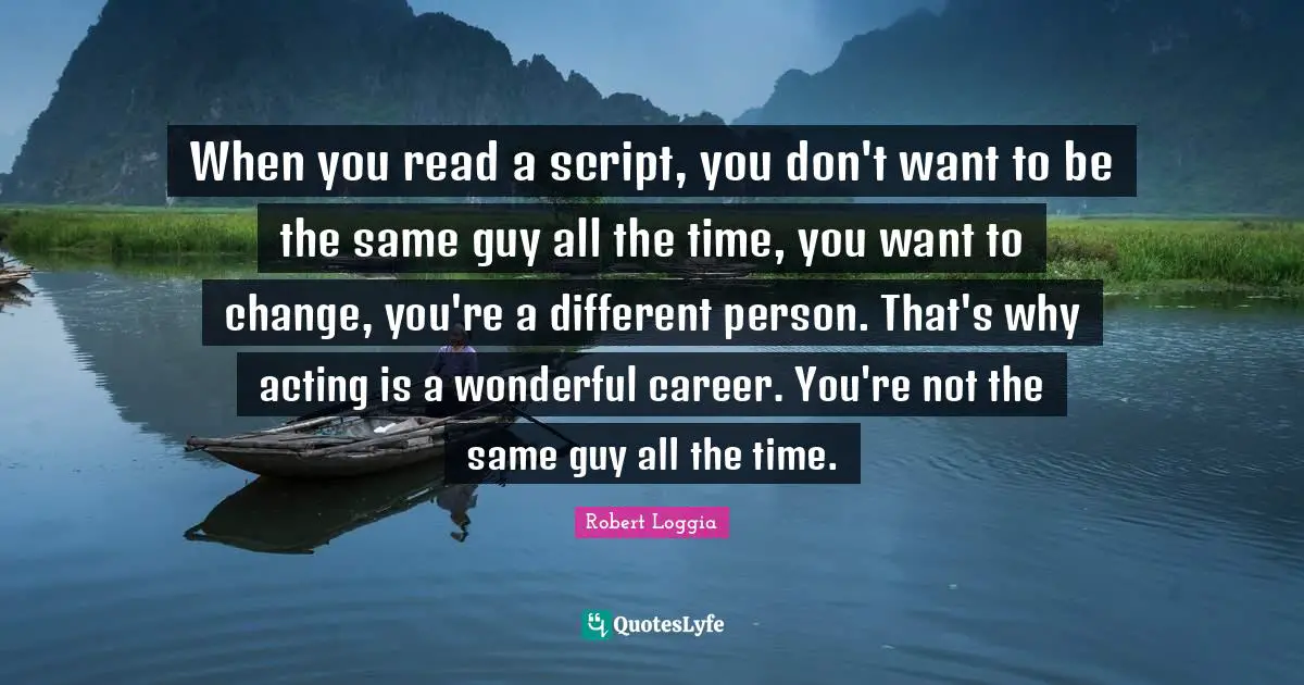When you read a script, you don't want to be the same guy all the time, you want to change, you're a different person. That's why acting is a wonderful career. You're not the same guy all the time.