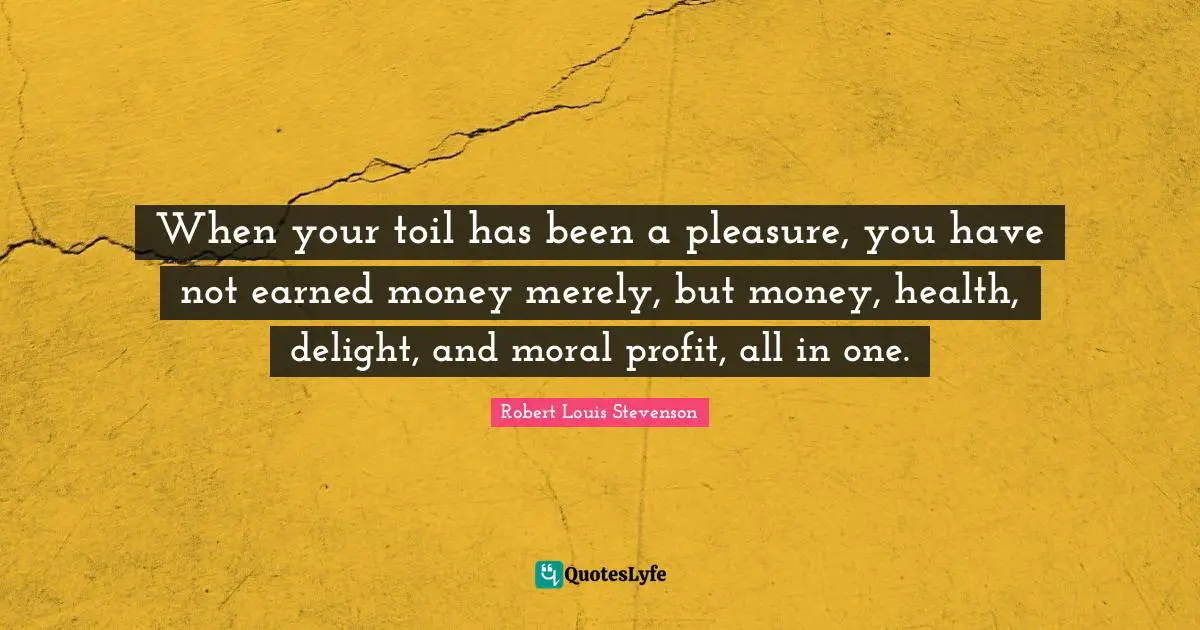When your toil has been a pleasure, you have not earned money merely, but money, health, delight, and moral profit, all in one.