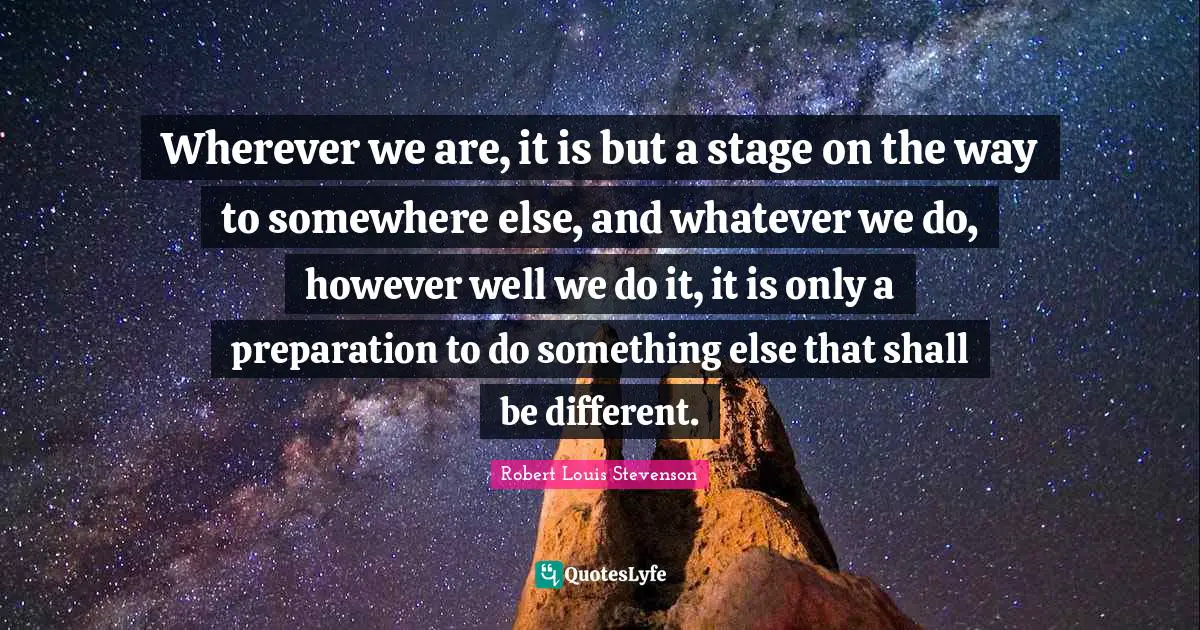 Wherever we are, it is but a stage on the way to somewhere else, and whatever we do, however well we do it, it is only a preparation to do something else that shall be different.