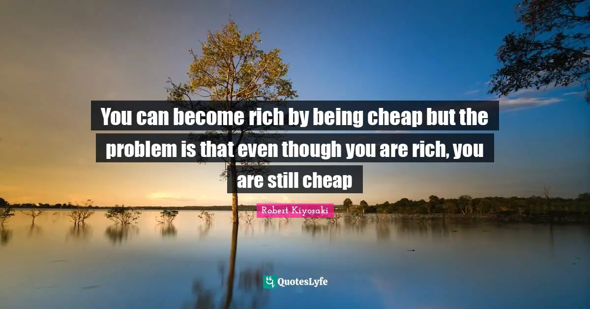 You can become rich by being cheap but the problem is that even though you are rich, you are still cheap