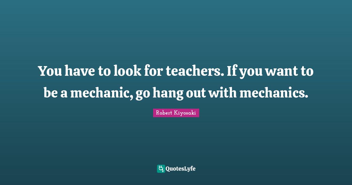 You have to look for teachers. If you want to be a mechanic, go hang out with mechanics.