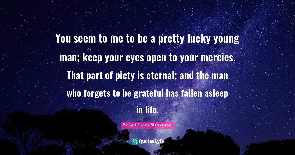 You seem to me to be a pretty lucky young man; keep your eyes open to your mercies. That part of piety is eternal; and the man who forgets to be grateful has fallen asleep in life.