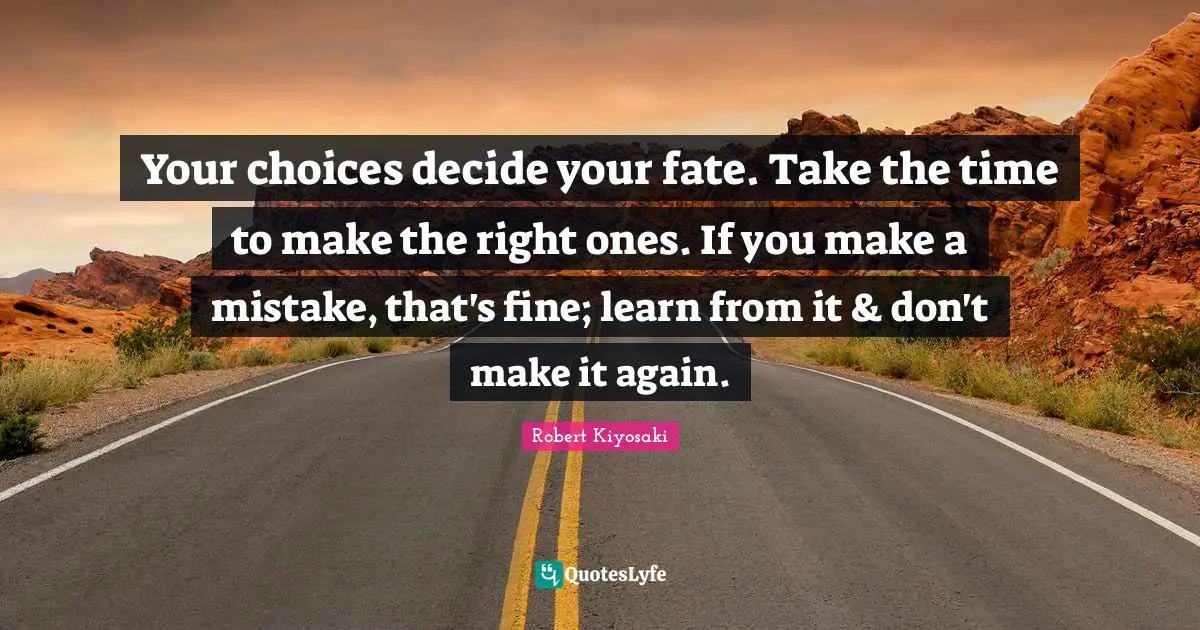 Your choices decide your fate. Take the time to make the right ones. If you make a mistake, that's fine; learn from it & don't make it again.