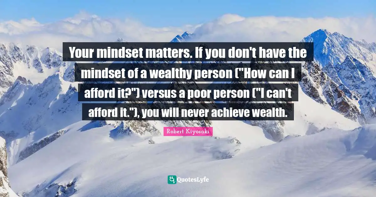 Your mindset matters. If you don't have the mindset of a wealthy person ("How can I afford it?") versus a poor person ("I can't afford it."), you will never achieve wealth.