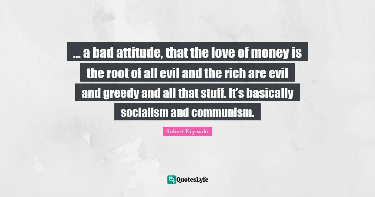 Robert Kiyosaki Quotes: "... a bad attitude, that the love of money is the root of all evil and the rich are evil and greedy and all that stuff. It’s basically socialism and communism."