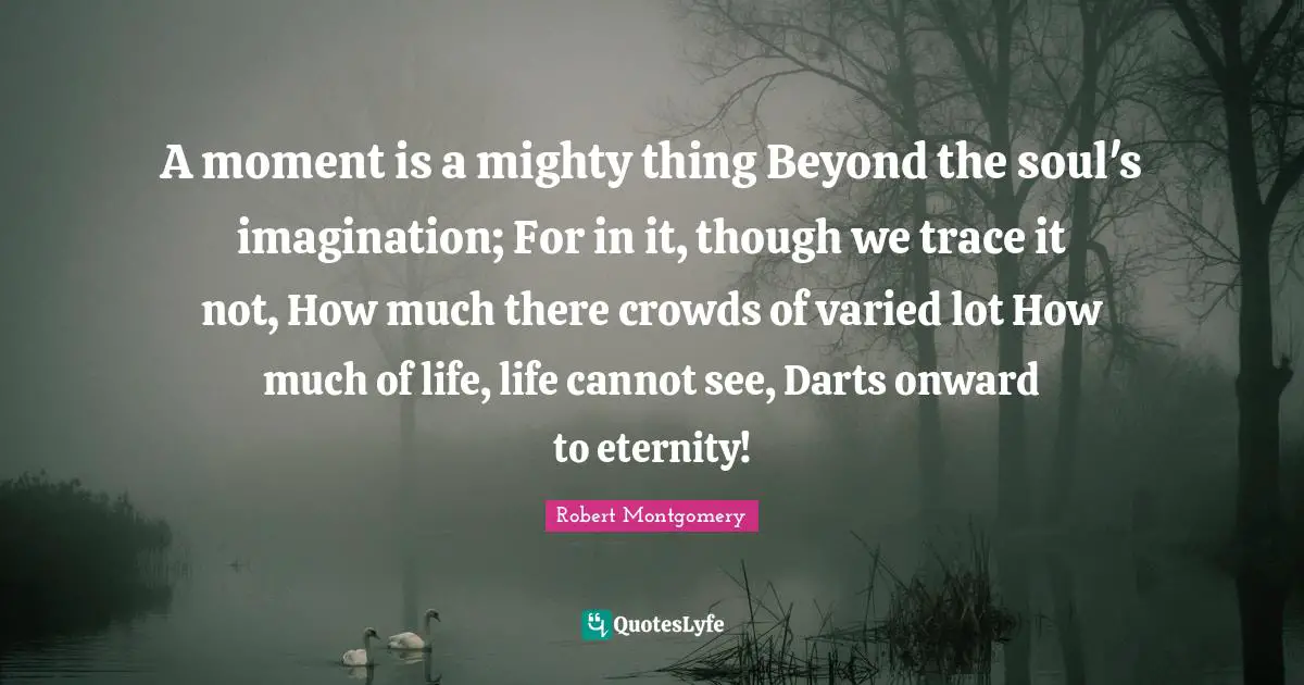 A moment is a mighty thing Beyond the soul's imagination; For in it, though we trace it not, How much there crowds of varied lot How much of life, life cannot see, Darts onward to eternity!