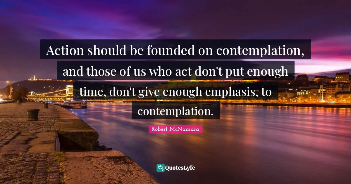 Action should be founded on contemplation, and those of us who act don't put enough time, don't give enough emphasis, to contemplation.