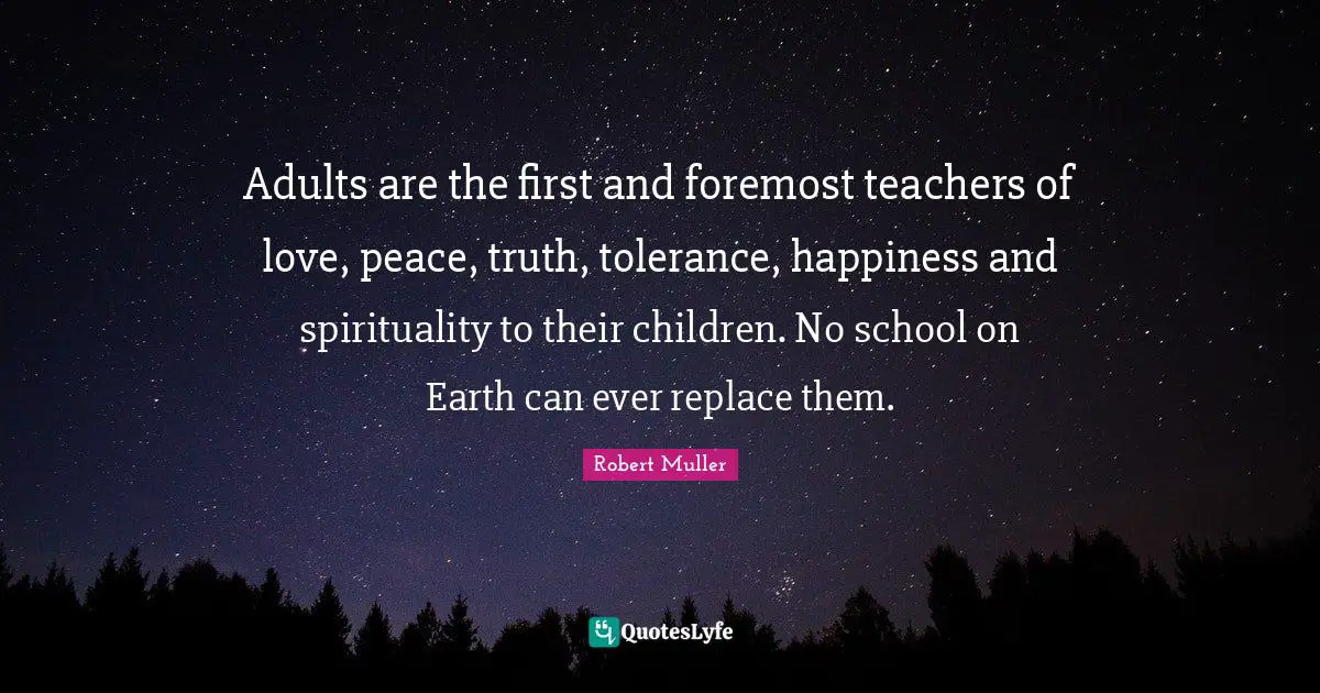 Adults are the first and foremost teachers of love, peace, truth, tolerance, happiness and spirituality to their children. No school on Earth can ever replace them.
