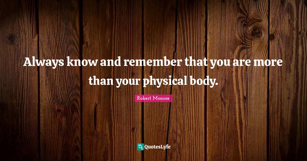Always know and remember that you are more than your physical body.