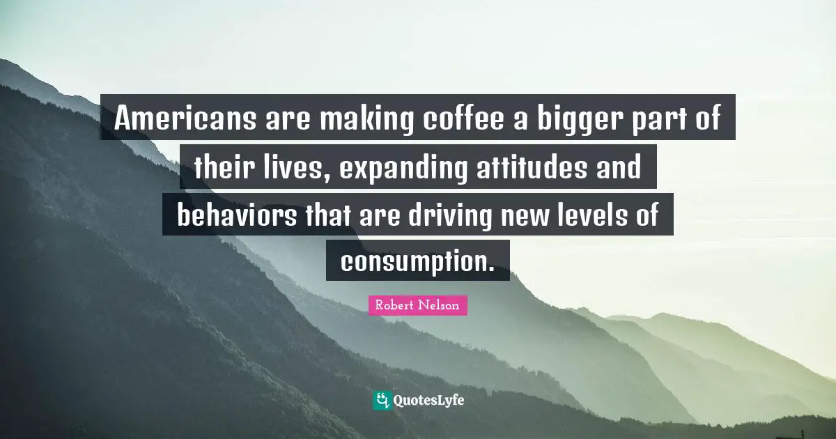 Consumption Quotes: "Americans are making coffee a bigger part of their lives, expanding attitudes and behaviors that are driving new levels of consumption."