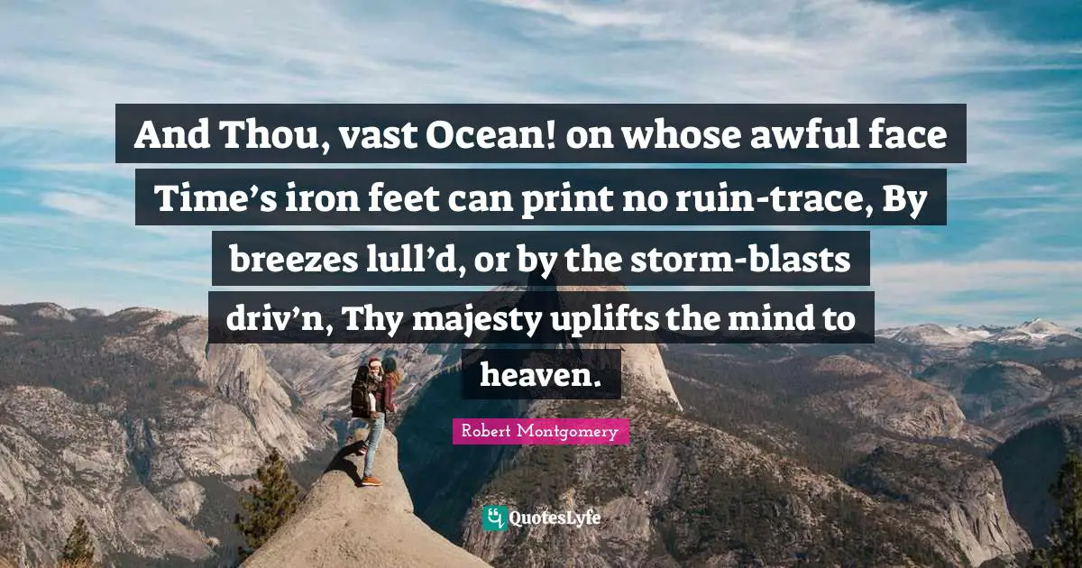 And Thou, vast Ocean! on whose awful face Time’s iron feet can print no ruin-trace, By breezes lull’d, or by the storm-blasts driv’n, Thy majesty uplifts the mind to heaven.