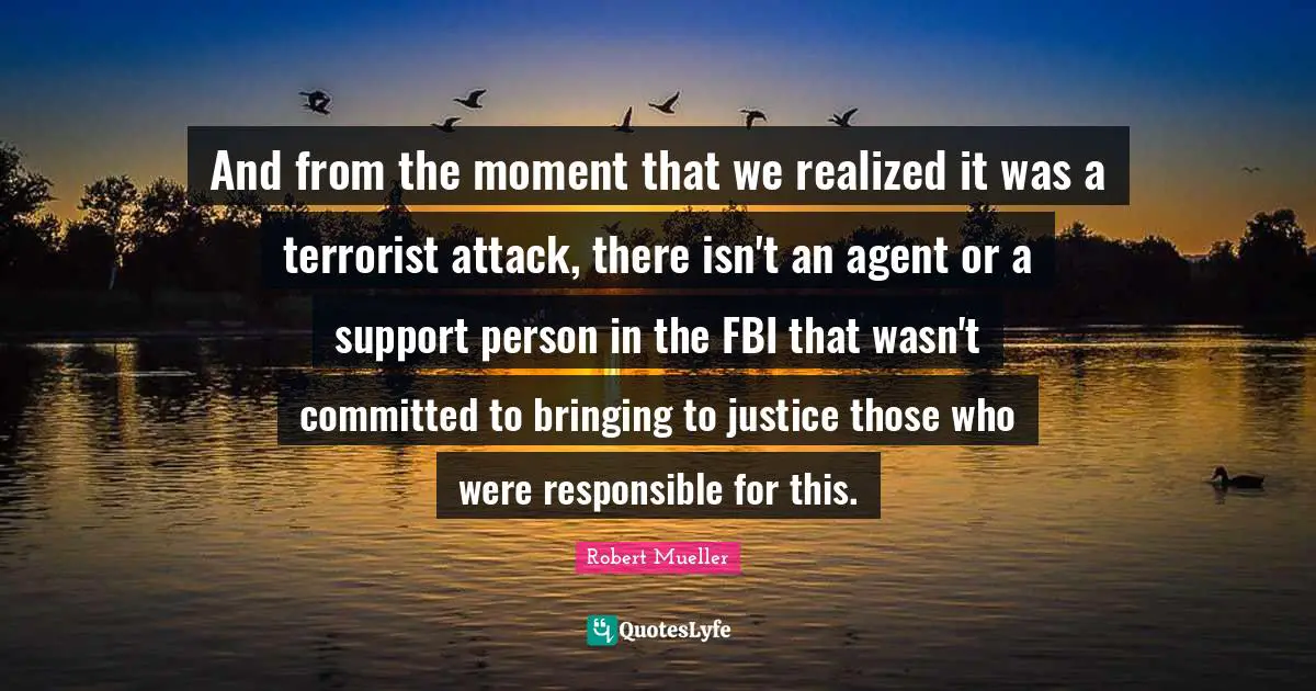 And from the moment that we realized it was a terrorist attack, there isn't an agent or a support person in the FBI that wasn't committed to bringing to justice those who were responsible for this.