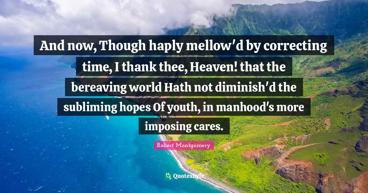 And now, Though haply mellow'd by correcting time, I thank thee, Heaven! that the bereaving world Hath not diminish'd the subliming hopes Of youth, in manhood's more imposing cares.