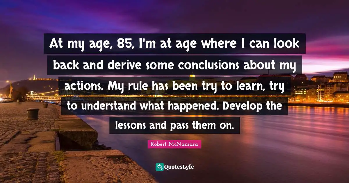 At my age, 85, I'm at age where I can look back and derive some conclusions about my actions. My rule has been try to learn, try to understand what happened. Develop the lessons and pass them on.
