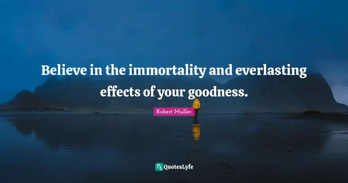 Believe in the immortality and everlasting effects of your goodness.
