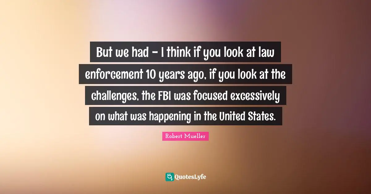 Robert Mueller Quotes: But we had - I think if you look at law enforcement 10 years ago, if you look at the challenges, the FBI was focused excessively on what was happening in the United States.