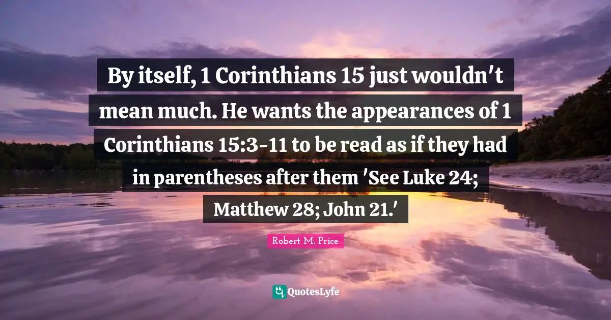 By itself, 1 Corinthians 15 just wouldn't mean much. He wants the appearances of 1 Corinthians 15:3-11 to be read as if they had in parentheses after them 'See Luke 24; Matthew 28; John 21.'