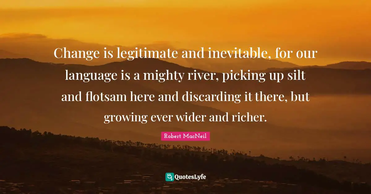 Change is legitimate and inevitable, for our language is a mighty river, picking up silt and flotsam here and discarding it there, but growing ever wider and richer.