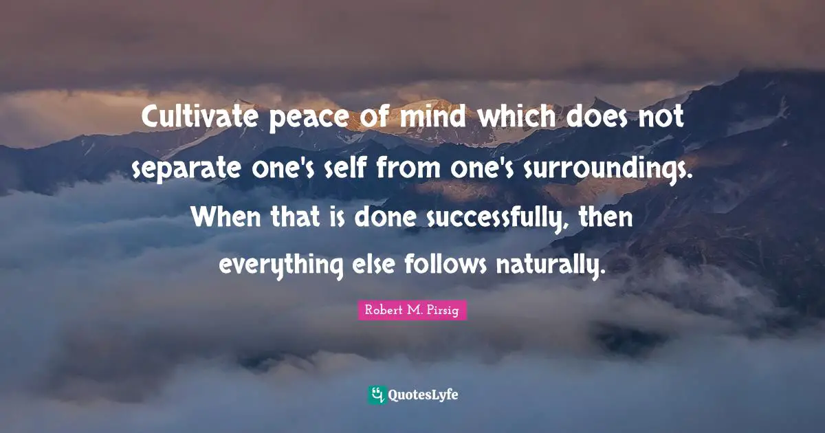 Cultivate peace of mind which does not separate one's self from one's surroundings. When that is done successfully, then everything else follows naturally.