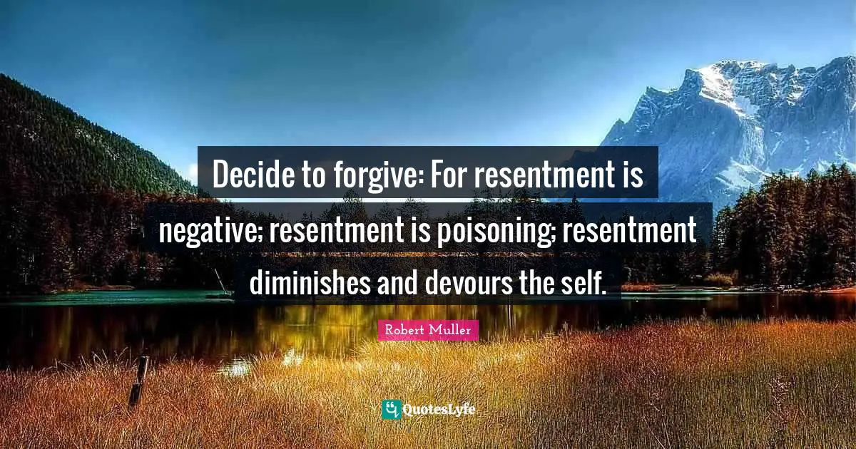 Decide to forgive: For resentment is negative; resentment is poisoning; resentment diminishes and devours the self.