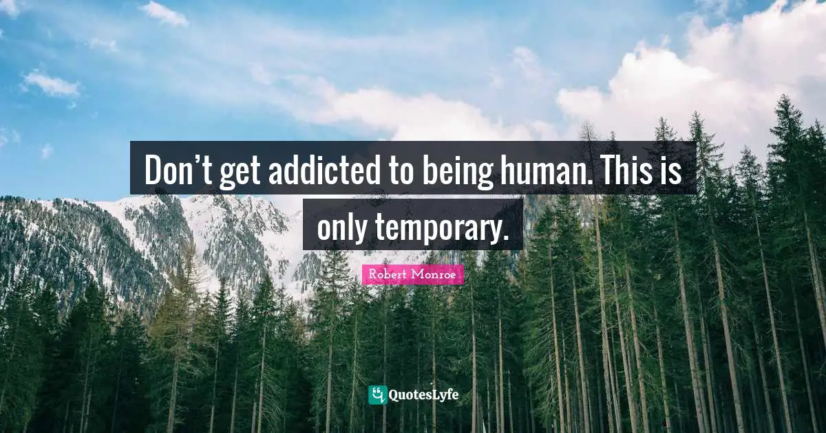 Don’t get addicted to being human. This is only temporary.