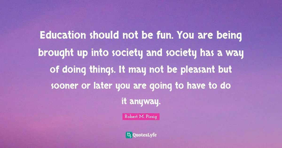 Education should not be fun. You are being brought up into society and society has a way of doing things. It may not be pleasant but sooner or later you are going to have to do it anyway.