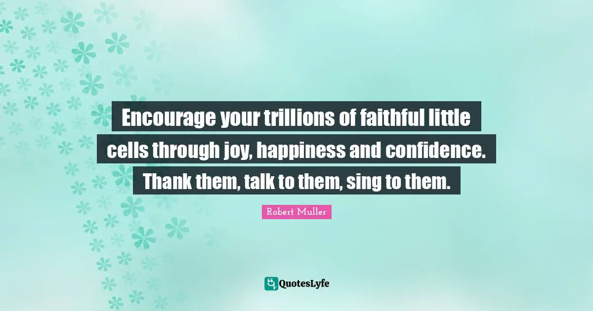 Encourage your trillions of faithful little cells through joy, happiness and confidence. Thank them, talk to them, sing to them.