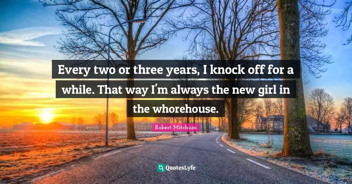 Every two or three years, I knock off for a while. That way I'm always the new girl in the whorehouse.