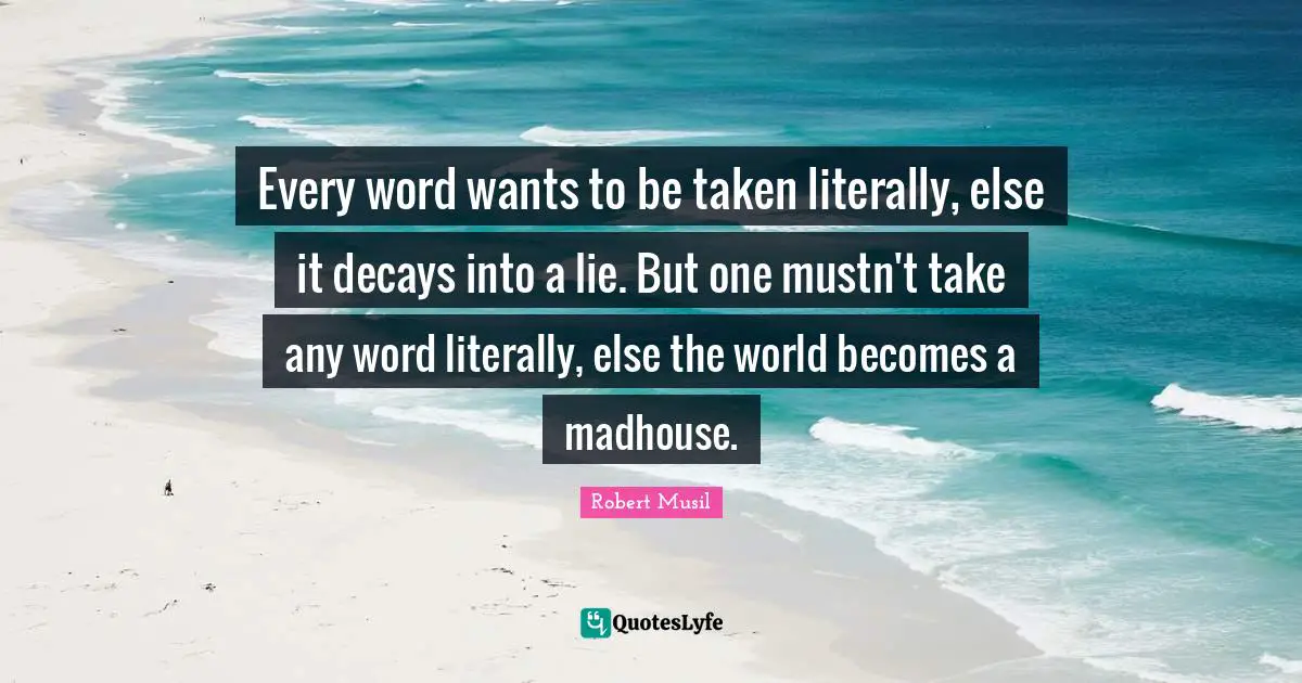 Robert Musil Quotes: "Every word wants to be taken literally, else it decays into a lie. But one mustn't take any word literally, else the world becomes a madhouse."