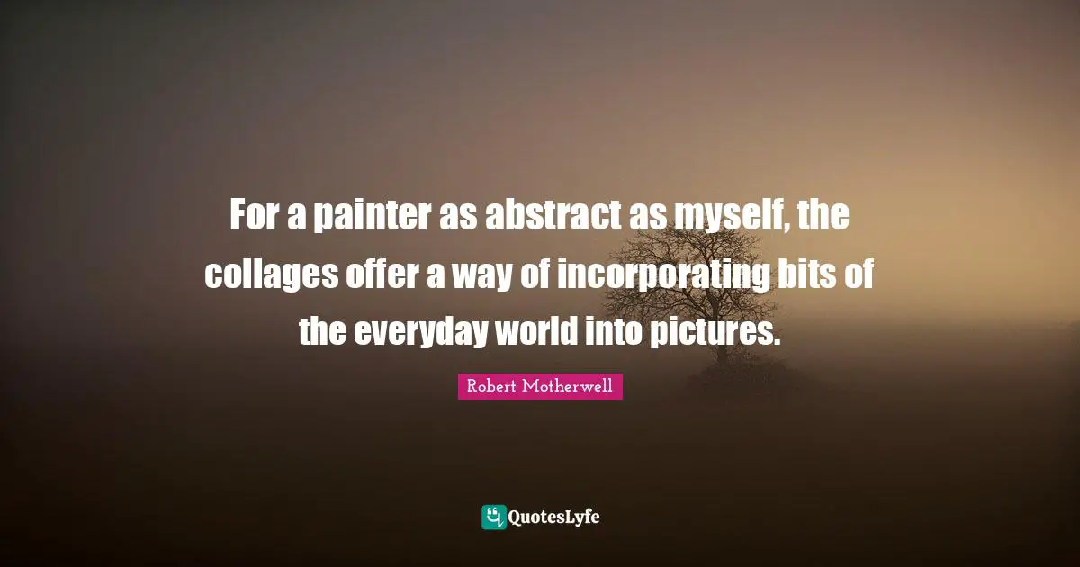 For a painter as abstract as myself, the collages offer a way of incorporating bits of the everyday world into pictures.