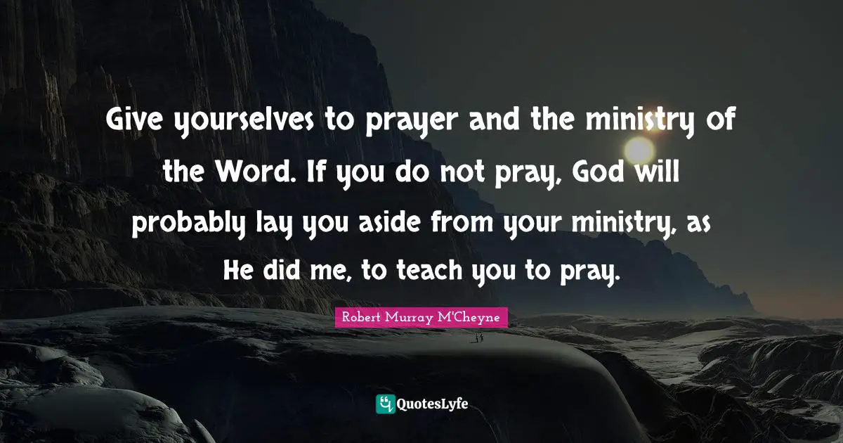 Give yourselves to prayer and the ministry of the Word. If you do not pray, God will probably lay you aside from your ministry, as He did me, to teach you to pray.