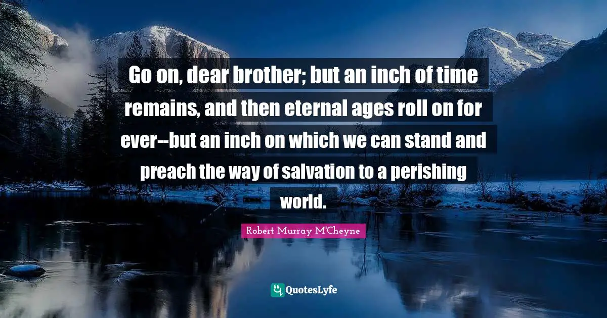 Go on, dear brother; but an inch of time remains, and then eternal ages roll on for ever--but an inch on which we can stand and preach the way of salvation to a perishing world.