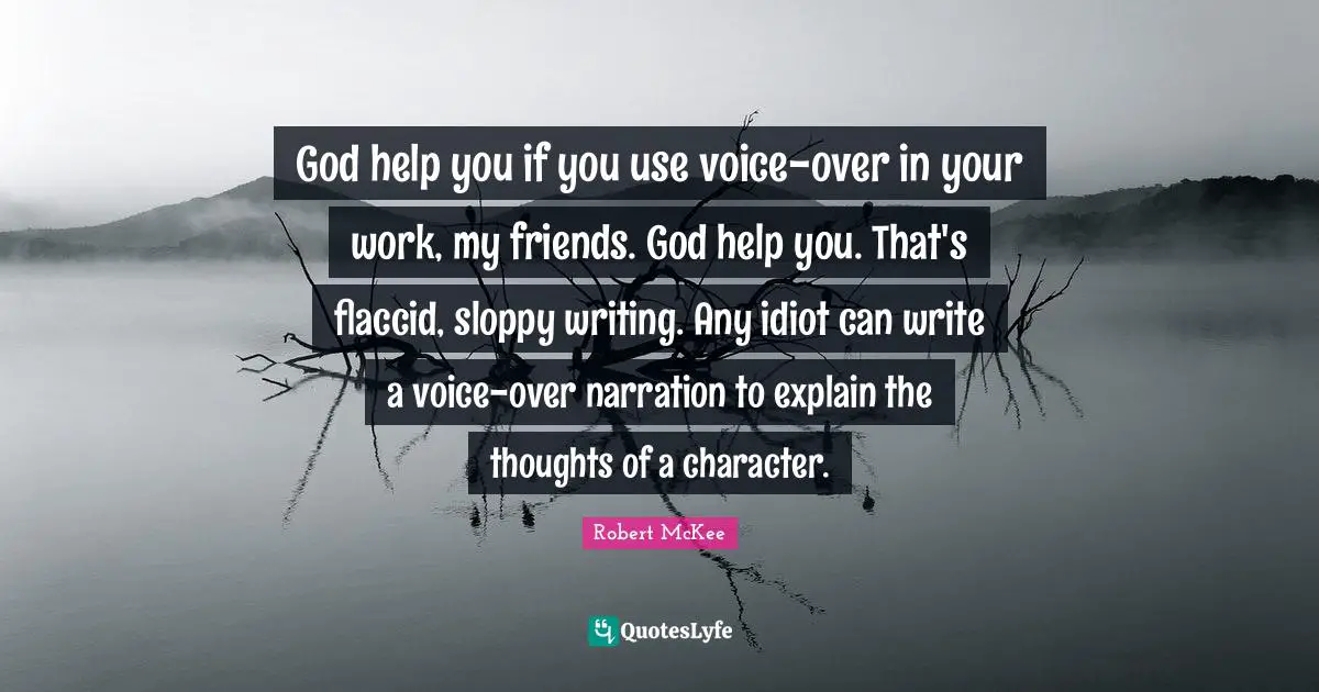 God help you if you use voice-over in your work, my friends. God help you. That's flaccid, sloppy writing. Any idiot can write a voice-over narration to explain the thoughts of a character.