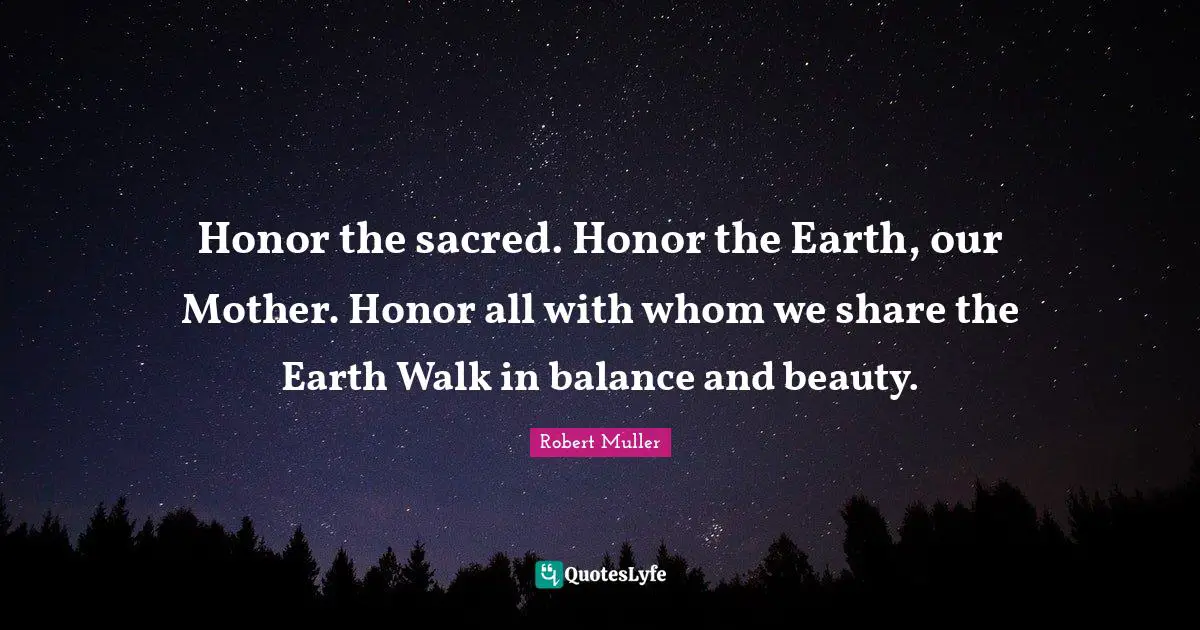 Honor the sacred. Honor the Earth, our Mother. Honor all with whom we share the Earth Walk in balance and beauty.