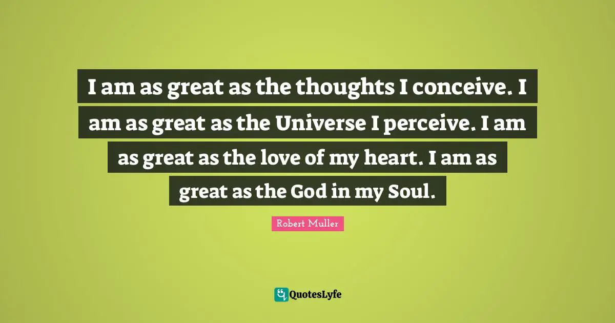 I am as great as the thoughts I conceive. I am as great as the Universe I perceive. I am as great as the love of my heart. I am as great as the God in my Soul.