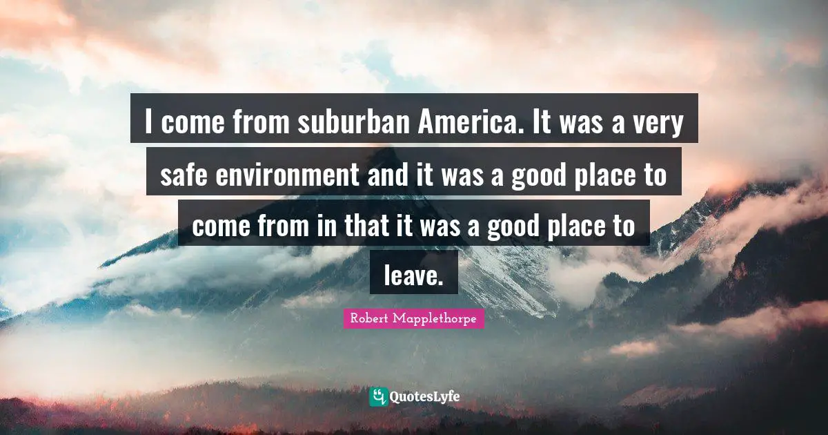I come from suburban America. It was a very safe environment and it was a good place to come from in that it was a good place to leave.