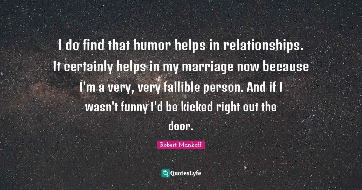 I do find that humor helps in relationships. It certainly helps in my marriage now because I'm a very, very fallible person. And if I wasn't funny I'd be kicked right out the door.