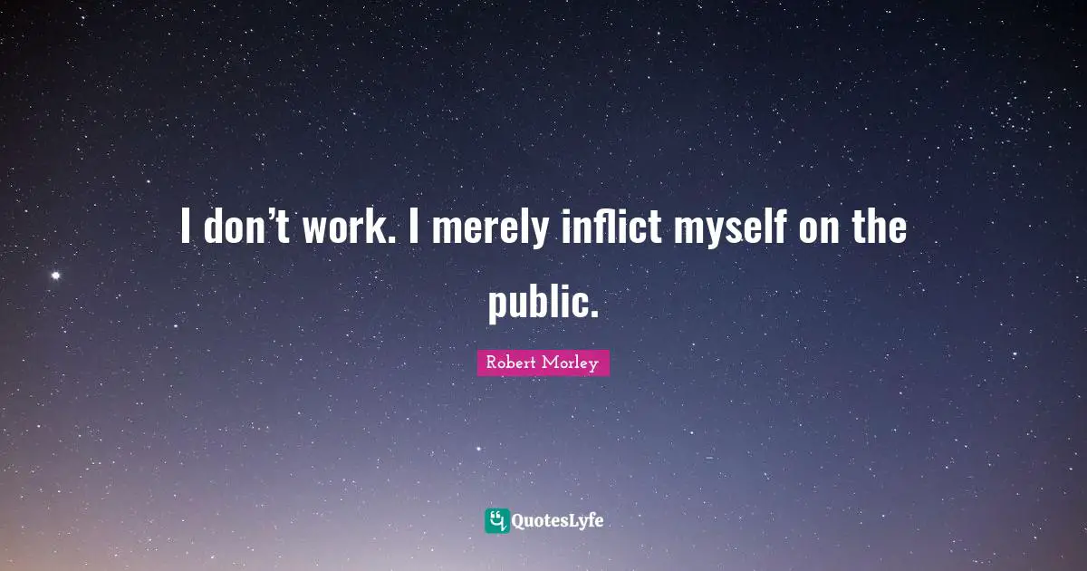 I don’t work. I merely inflict myself on the public.