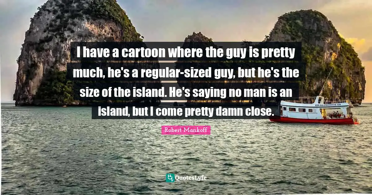 I have a cartoon where the guy is pretty much, he's a regular-sized guy, but he's the size of the island. He's saying no man is an island, but I come pretty damn close.