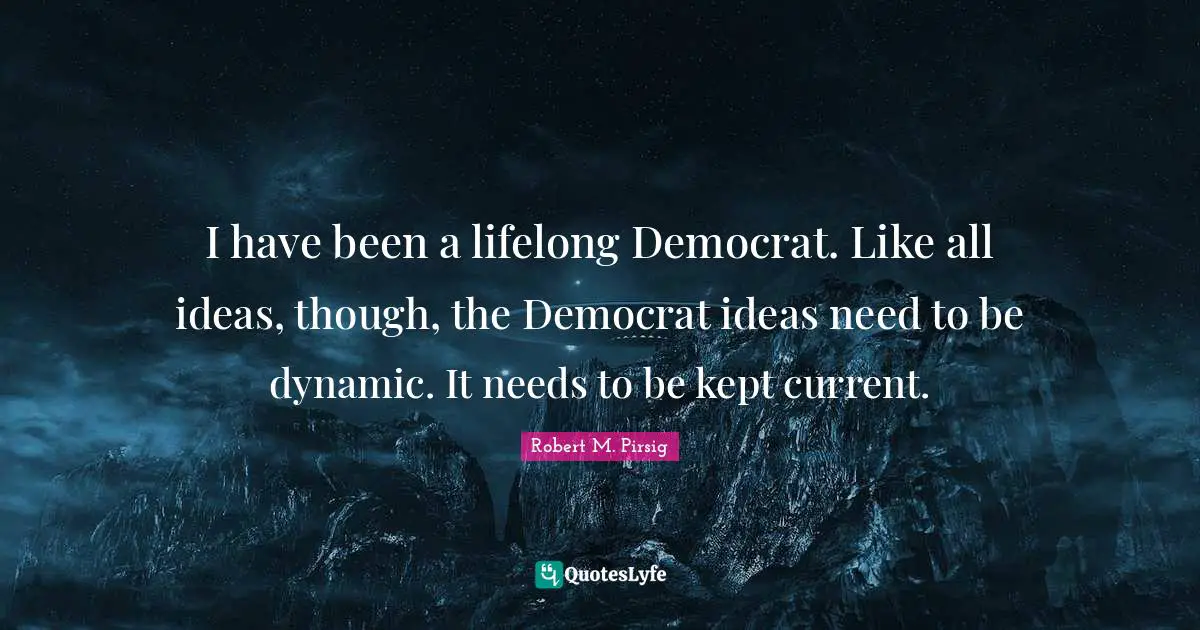 I have been a lifelong Democrat. Like all ideas, though, the Democrat ideas need to be dynamic. It needs to be kept current.