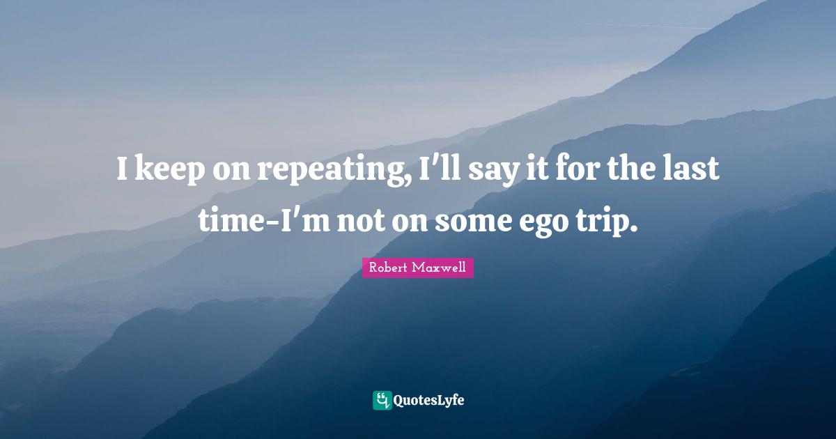 I keep on repeating, I'll say it for the last time-I'm not on some ego trip.