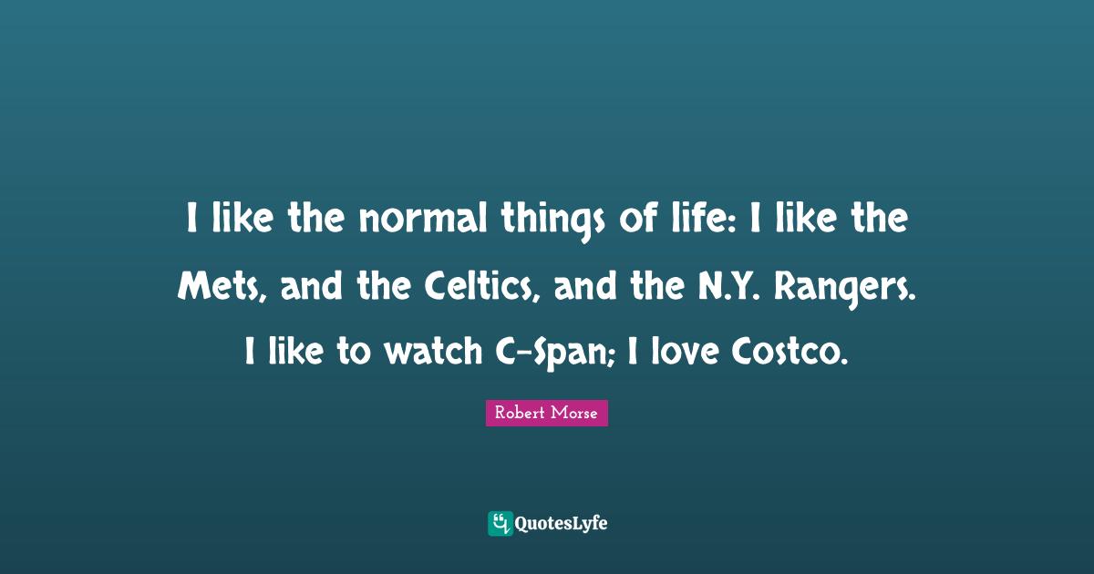I like the normal things of life: I like the Mets, and the Celtics, and the N.Y. Rangers. I like to watch C-Span; I love Costco.