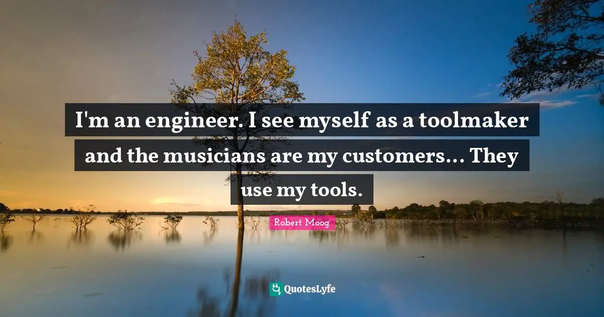 I'm an engineer. I see myself as a toolmaker and the musicians are my customers... They use my tools.