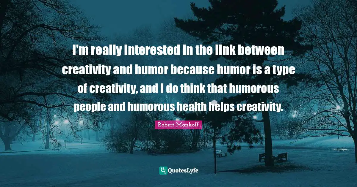 I'm really interested in the link between creativity and humor because humor is a type of creativity, and I do think that humorous people and humorous health helps creativity.