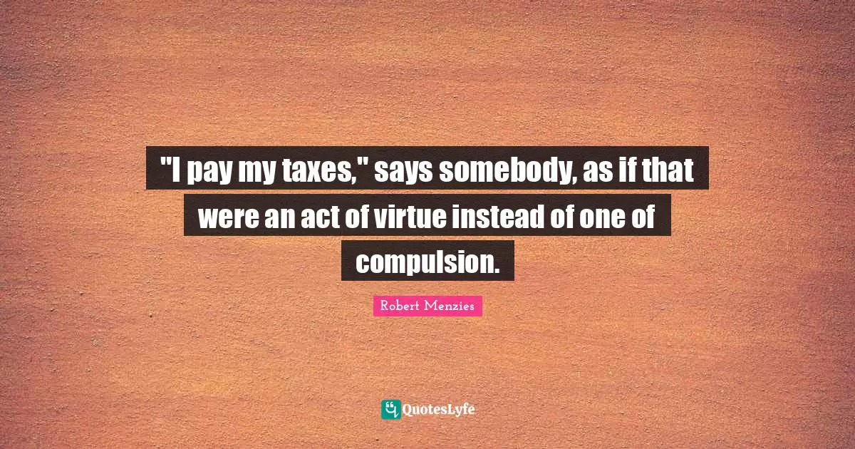 Robert Menzies Quotes: ""I pay my taxes," says somebody, as if that were an act of virtue instead of one of compulsion."